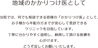 【地域のかかりつけ医として】当院では、何でも相談できる皆様の『かかりつけ医』として、お子様から年配の方までが安心して受診できるクリニックを目指しています。丁寧に分かりやすく説明し、納得して頂ける医療を心がけます。どうぞ宜しくお願いいたします。